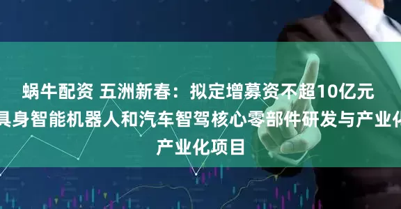 蜗牛配资 五洲新春：拟定增募资不超10亿元 用于具身智能机器人和汽车智驾核心零部件研发与产业化项目