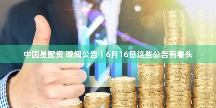 中国星配资 晚间公告丨6月16日这些公告有看头