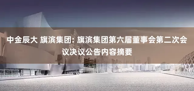 中金辰大 旗滨集团: 旗滨集团第六届董事会第二次会议决议公告内容摘要