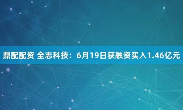 鼎配配资 全志科技：6月19日获融资买入1.46亿元