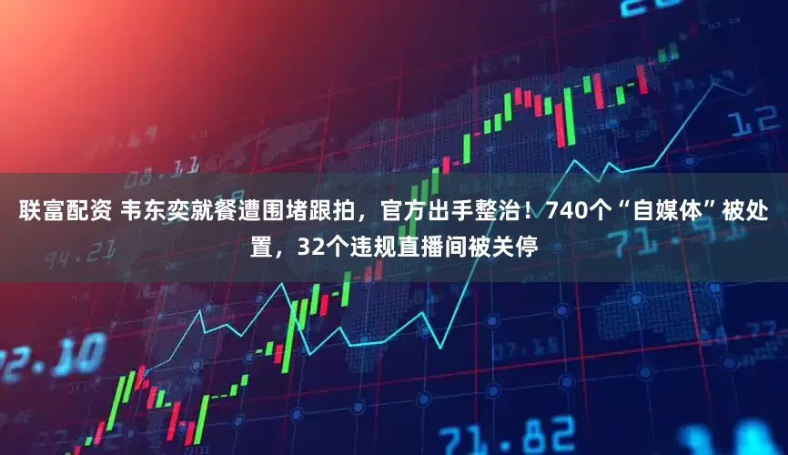 联富配资 韦东奕就餐遭围堵跟拍，官方出手整治！740个“自媒体”被处置，32个违规直播间被关停