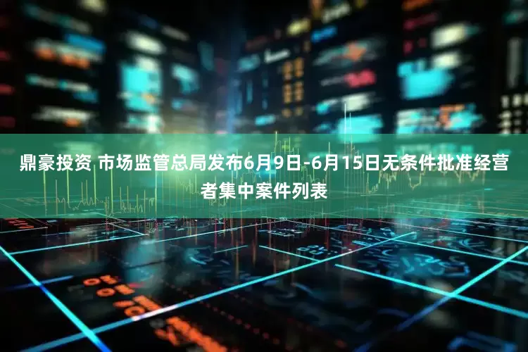 鼎豪投资 市场监管总局发布6月9日-6月15日无条件批准经营者集中案件列表