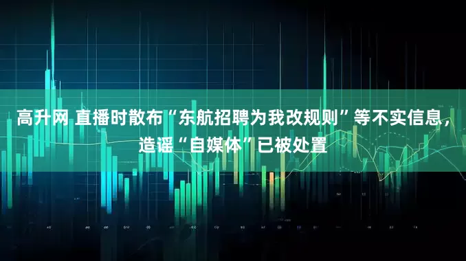 高升网 直播时散布“东航招聘为我改规则”等不实信息，造谣“自媒体”已被处置