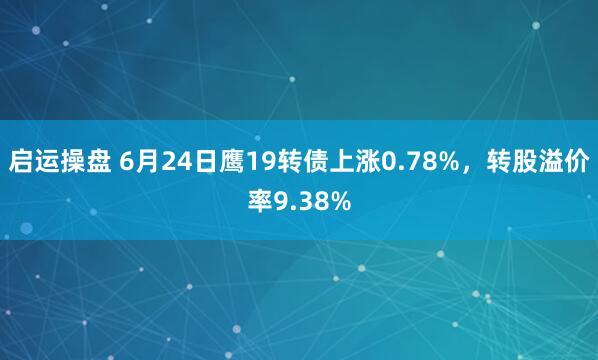 启运操盘 6月24日鹰19转债上涨0.78%，转股溢价率9.38%