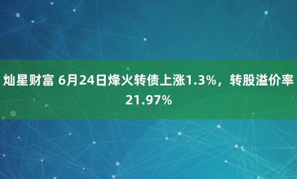 灿星财富 6月24日烽火转债上涨1.3%，转股溢价率21.97%