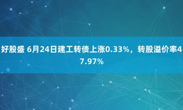 好股盛 6月24日建工转债上涨0.33%，转股溢价率47.97%