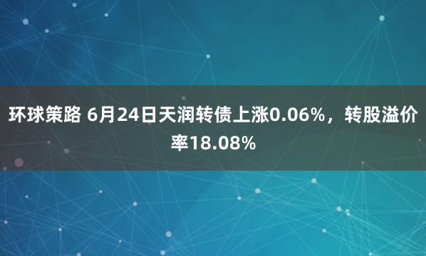 环球策路 6月24日天润转债上涨0.06%，转股溢价率18.08%