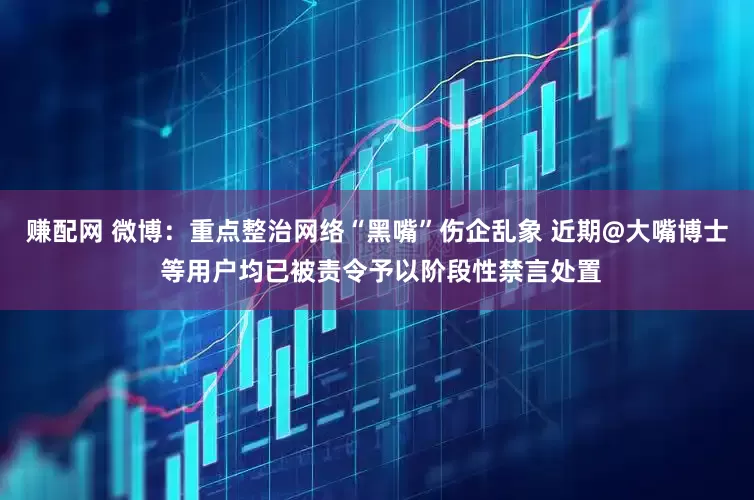 赚配网 微博：重点整治网络“黑嘴”伤企乱象 近期@大嘴博士 等用户均已被责令予以阶段性禁言处置