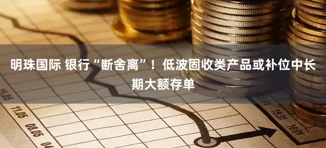 明珠国际 银行“断舍离”！低波固收类产品或补位中长期大额存单