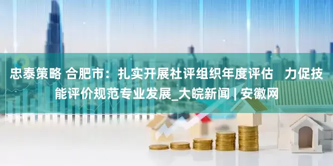 忠泰策略 合肥市：扎实开展社评组织年度评估   力促技能评价规范专业发展_大皖新闻 | 安徽网