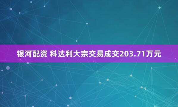 银河配资 科达利大宗交易成交203.71万元