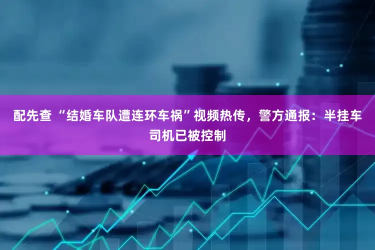 配先查 “结婚车队遭连环车祸”视频热传，警方通报：半挂车司机已被控制