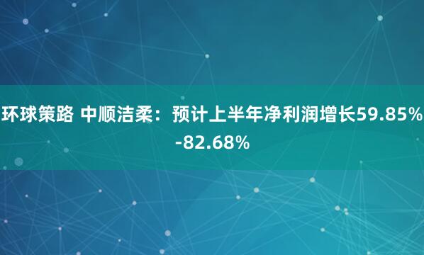 环球策路 中顺洁柔：预计上半年净利润增长59.85%-82.68%
