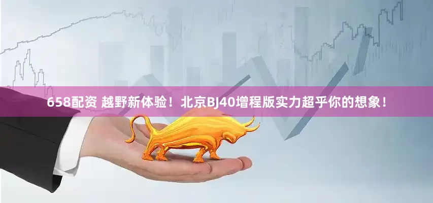 658配资 越野新体验！北京BJ40增程版实力超乎你的想象！