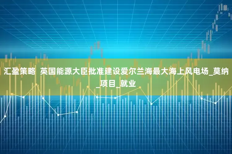 汇盈策略  英国能源大臣批准建设爱尔兰海最大海上风电场_莫纳_项目_就业
