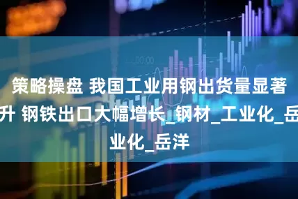 策略操盘 我国工业用钢出货量显著提升 钢铁出口大幅增长_钢材_工业化_岳洋