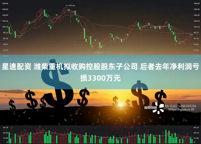 星速配资 潍柴重机拟收购控股股东子公司 后者去年净利润亏损3300万元