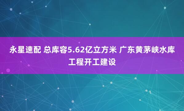 永星速配 总库容5.62亿立方米 广东黄茅峡水库工程开工建设