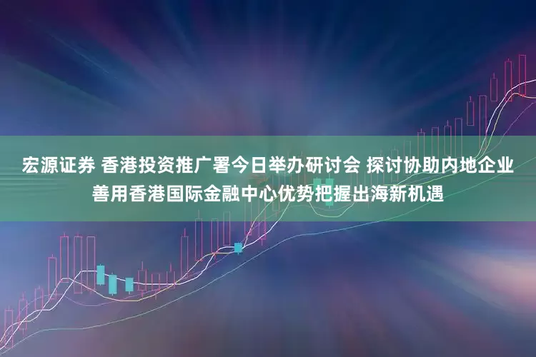 宏源证券 香港投资推广署今日举办研讨会 探讨协助内地企业善用香港国际金融中心优势把握出海新机遇