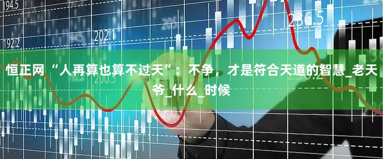 恒正网 “人再算也算不过天”：不争，才是符合天道的智慧_老天爷_什么_时候
