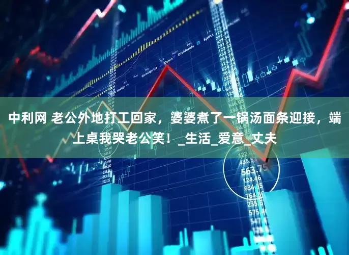 中利网 老公外地打工回家，婆婆煮了一锅汤面条迎接，端上桌我哭老公笑！_生活_爱意_丈夫