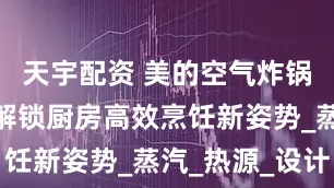 天宇配资 美的空气炸锅三剑客：解锁厨房高效烹饪新姿势_蒸汽_热源_设计