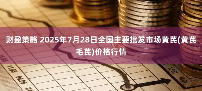 财盈策略 2025年7月28日全国主要批发市场黄芪(黄芪毛芪)价格行情