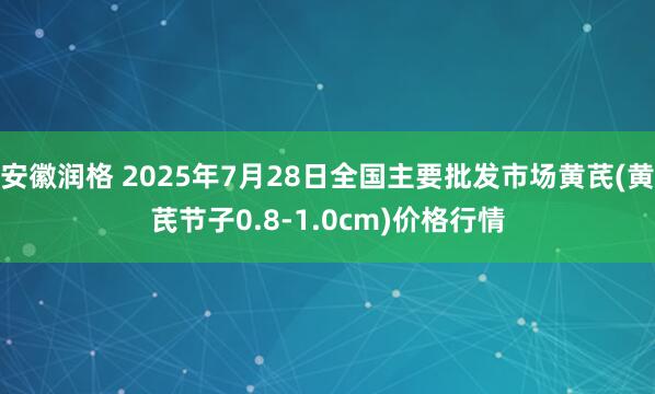 安徽润格 2025年7月28日全国主要批发市场黄芪(黄芪节子0.8-1.0cm)价格行情