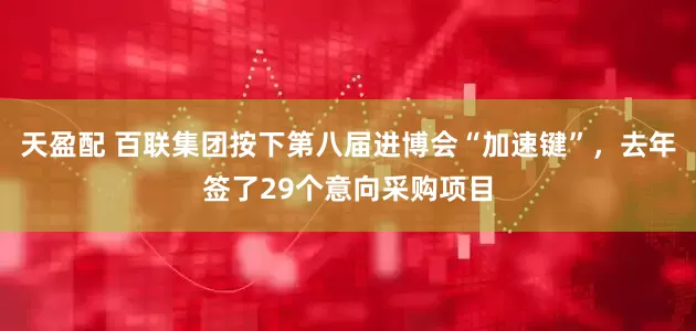 天盈配 百联集团按下第八届进博会“加速键”，去年签了29个意向采购项目