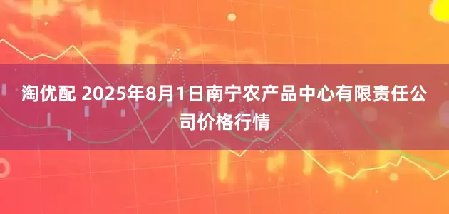淘优配 2025年8月1日南宁农产品中心有限责任公司价格行情