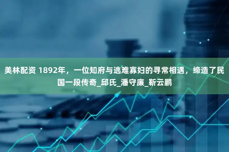 美林配资 1892年，一位知府与逃难寡妇的寻常相遇，缔造了民国一段传奇_邱氏_潘守廉_靳云鹏