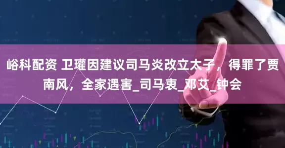 峪科配资 卫瓘因建议司马炎改立太子，得罪了贾南风，全家遇害_司马衷_邓艾_钟会