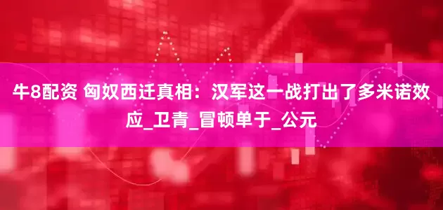 牛8配资 匈奴西迁真相：汉军这一战打出了多米诺效应_卫青_冒顿单于_公元