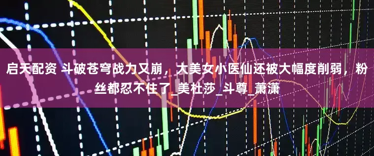 启天配资 斗破苍穹战力又崩，大美女小医仙还被大幅度削弱，粉丝都忍不住了_美杜莎_斗尊_萧潇