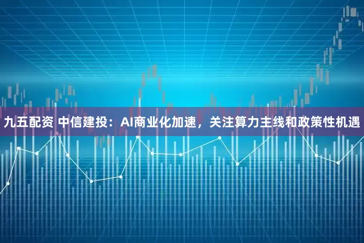 九五配资 中信建投：AI商业化加速，关注算力主线和政策性机遇