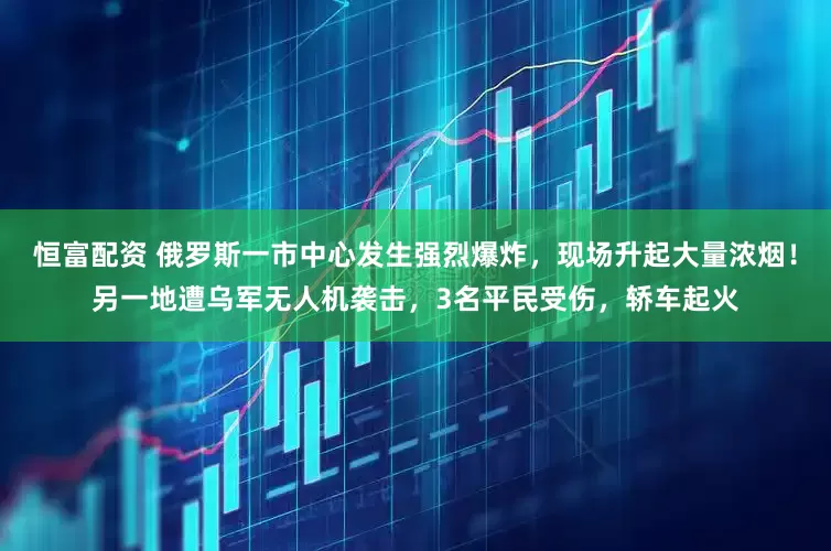 恒富配资 俄罗斯一市中心发生强烈爆炸，现场升起大量浓烟！另一地遭乌军无人机袭击，3名平民受伤，轿车起火
