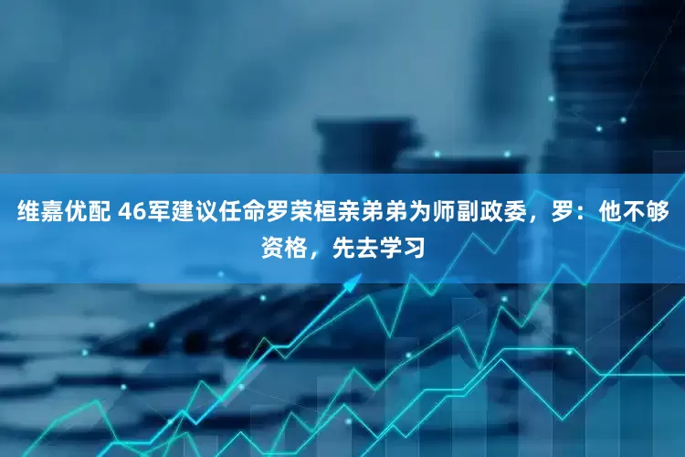 维嘉优配 46军建议任命罗荣桓亲弟弟为师副政委，罗：他不够资格，先去学习