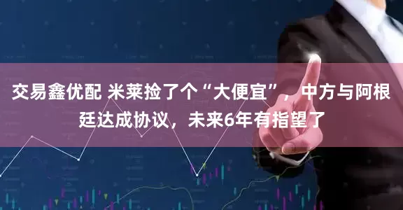 交易鑫优配 米莱捡了个“大便宜”，中方与阿根廷达成协议，未来6年有指望了