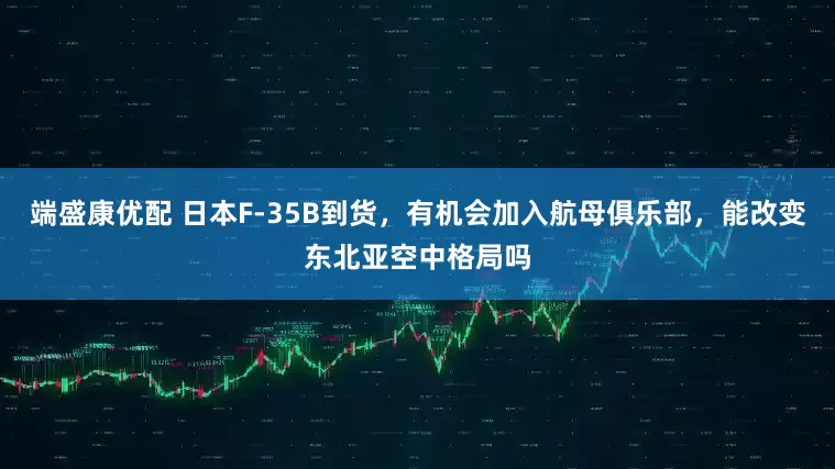 端盛康优配 日本F-35B到货，有机会加入航母俱乐部，能改变东北亚空中格局吗