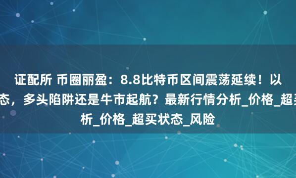 证配所 币圈丽盈：8.8比特币区间震荡延续！以太坊吞没形态，多头陷阱还是牛市起航？最新行情分析_价格_超买状态_风险