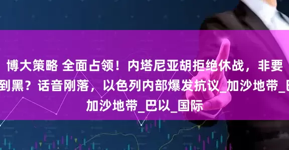 博大策略 全面占领！内塔尼亚胡拒绝休战，非要一条路走到黑？话音刚落，以色列内部爆发抗议_加沙地带_巴以_国际