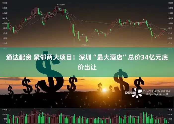 通达配资 紧邻两大项目！深圳“最大酒店”总价34亿元底价出让