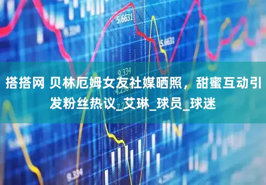 搭搭网 贝林厄姆女友社媒晒照，甜蜜互动引发粉丝热议_艾琳_球员_球迷