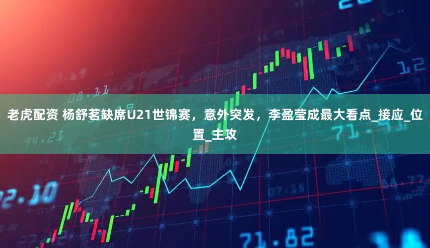 老虎配资 杨舒茗缺席U21世锦赛，意外突发，李盈莹成最大看点_接应_位置_主攻