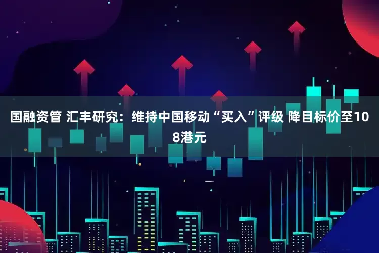 国融资管 汇丰研究：维持中国移动“买入”评级 降目标价至108港元