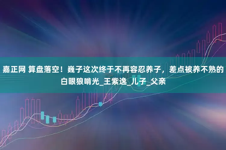 嘉正网 算盘落空！巍子这次终于不再容忍养子，差点被养不熟的白眼狼啃光_王紫逸_儿子_父亲