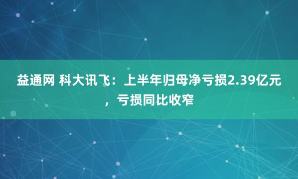 益通网 科大讯飞：上半年归母净亏损2.39亿元，亏损同比收窄