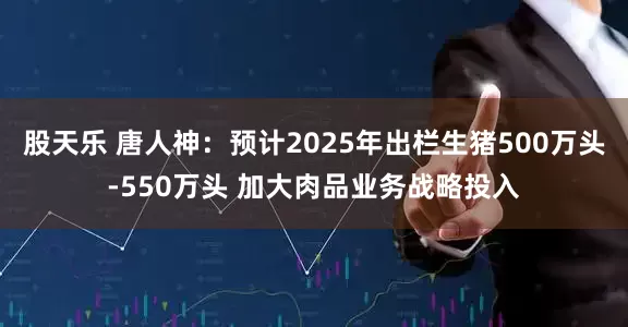 股天乐 唐人神：预计2025年出栏生猪500万头-550万头 加大肉品业务战略投入