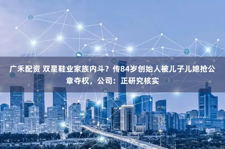 广禾配资 双星鞋业家族内斗？传84岁创始人被儿子儿媳抢公章夺权，公司：正研究核实
