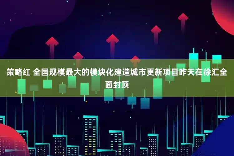 策略红 全国规模最大的模块化建造城市更新项目昨天在徐汇全面封顶